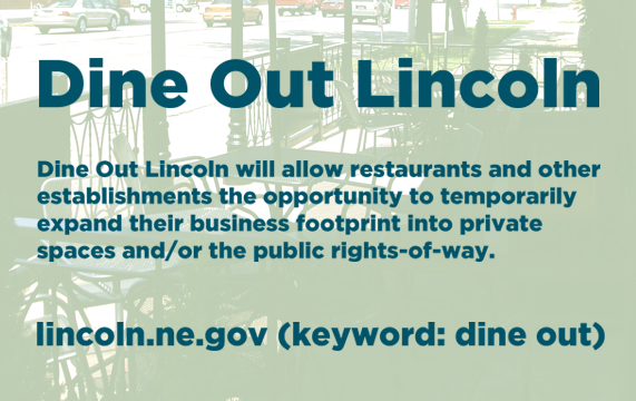 Dine Out Lincoln will allow restaurants and other establishments the opportunity to temporarily expand their business footprint into private spaces and/or the public rights-of-way. For more information, see lincoln.ne.gov (keyword: dine out)